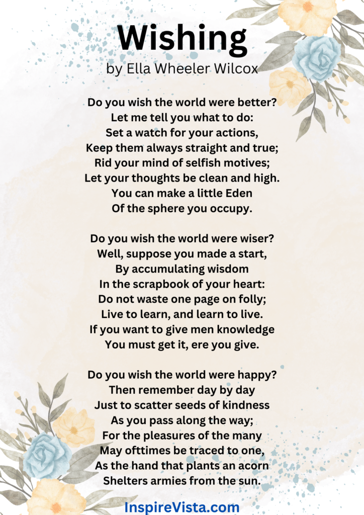 Wishing is a poem that urges you to stop wishing for the world to be a better place. Instead, it urges and inspires you to take some positive personal action to make things better.
- An inspirational poem by Ella Wheeler Wilcox