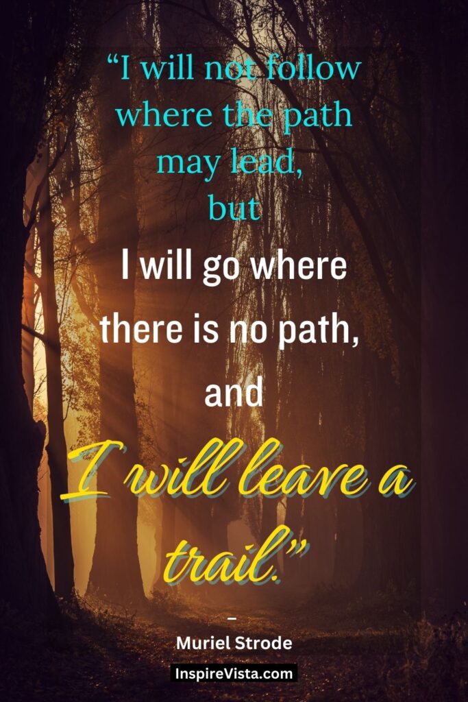 "I will not follow where the path may lead, but I will go where there is no path, and I will leave a trail." - Muriel Strode